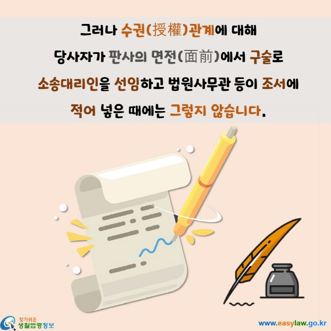 그러나 수권(授權)관계에 대해  당사자가 판사의 면전(面前)에서 구술로  소송대리인을 선임하고 법원사무관 등이 조서에  적어 넣은 때에는 그렇지 않습니다.