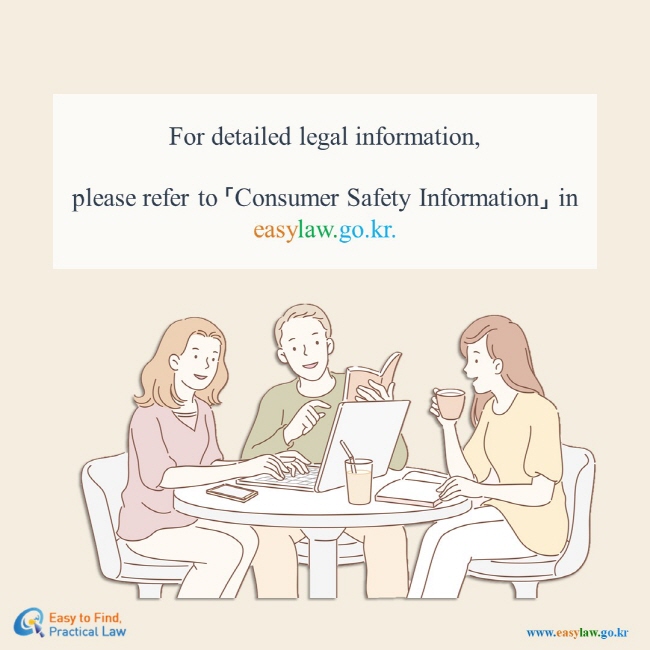 For detailed legal information,  please refer to 「Consumer Safety Information」 in easylaw.go.kr.  Easy to Find, Practical Law(www.easylaw.go.kr)