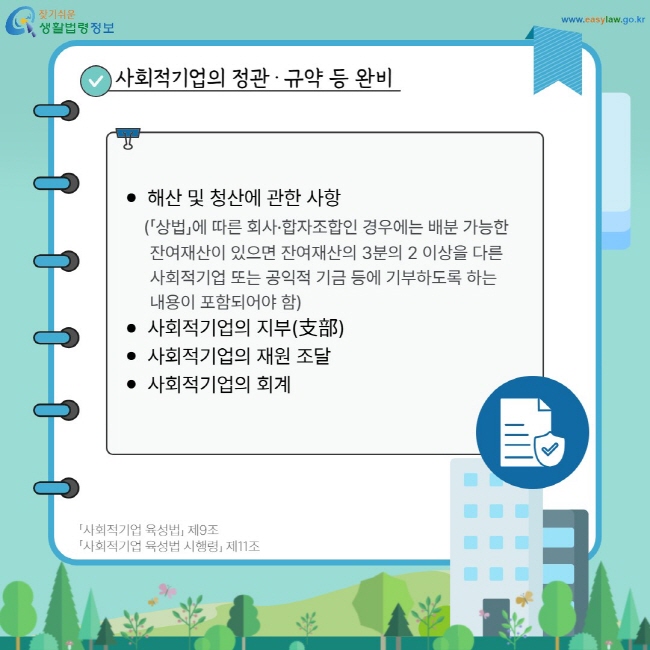 사회적기업의 정관·규약 등 완비: 해산 및 청산에 관한 사항(「상법」에 따른 회사·합자조합인 경우에는 배분 가능한 잔여재산이 있으면 잔여재산의 3분의 2 이상을 다른 사회적기업 또는 공익적 기금 등에 기부하도록 하는 내용이 포함되어야 함), 사회적기업의 지부(支部), 사회적기업의 재원 조달, 사회적기업의 회계