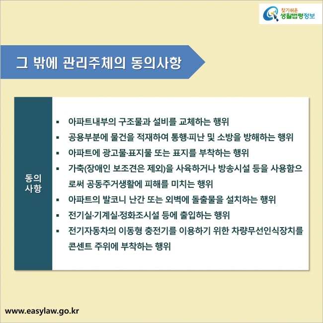 그 밖에 관리주체의 동의사항 1. 아파트내부의 구조물과 설비를 교체하는 행위 2. 공용부분에 물건을 적재하여 통행·피난 및 소방을 방해하는 행위 3. 아파트에 광고물·표지물 또는 표지를 부착하는 행위 4. 가축(장애인 보조견은 제외)을 사육하거나 방송시설 등을 사용함으로써 공동주거생활에 피해를 미치는 행위 5. 아파트의 발코니 난간 또는 외벽에 돌출물을 설치하는 행위 6. 전기실·기계실·정화조시설 등에 출입하는 행위 7. 전기자동차의 이동형 충전기를 이용하기 위한 차량무선인식장치를 콘센트 주위에 부착하는 행위