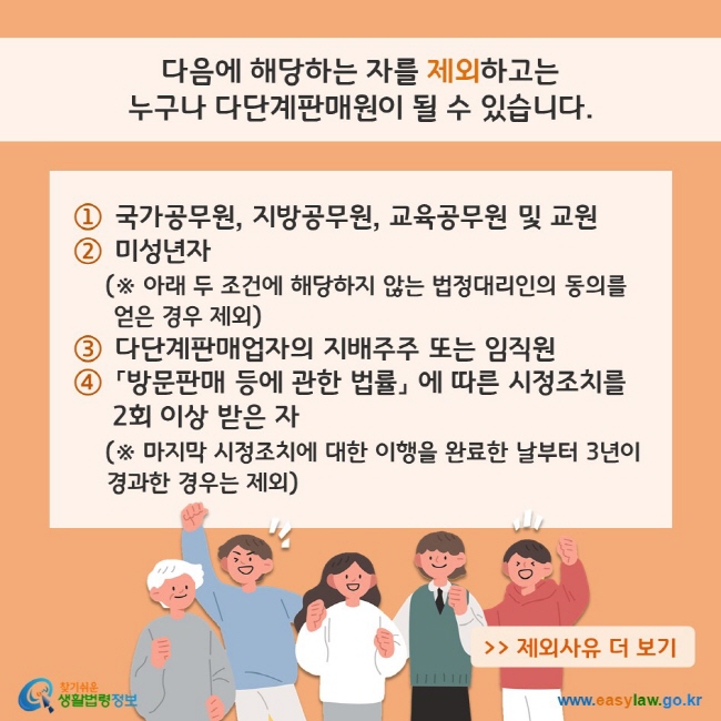 다음에 해당하는 자를 제외하고는 누구나 다단계판매원이 될 수 있습니다. (1) 국가공무원, 지방공무원, 교육공무원 및 교원 (2) 미성년자[※ 다음 (3), (4) 조건에 해당하지 않는 법정대리인의 동의를 얻은 경우 제외] (3) 다단계판매업자의 지배주주 또는 임직원 (4) 「방문판매 등에 관한 법률」 에 따른 시정조치를 
     2회 이상 받은 자(※ 마지막 시정조치에 대한 이행을 완료한 날부터 3년이 경과한 경우는 제외) 제외사유 더보기 찾기쉬운 생활법령정보(www.easylaw.go.kr)