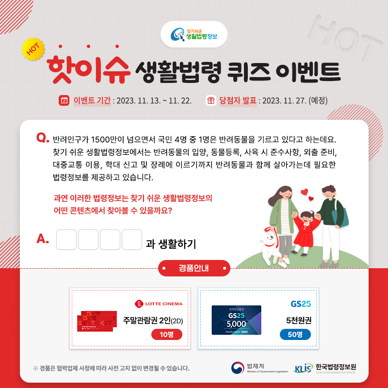 찾기 쉬운 생활법령정보 핫이슈 생활법령 퀴즈 이벤트 이벤트 기간: 2023. 11. 13. ~ 11. 22. 당첨자 발표: 2023. 11. 27. (예정) Q. 반려인구가 1500만이 넘으면서 국민 4명 중 1명은 반려동물을 기르고 있다고 하는데요. 찾기 쉬운 생활법령정보에서는 반려동물의 입양, 동물등록, 사육 시 준수사항, 외출 준비, 대중교통 이용, 학대 신고 및 장례에 이르기까지 반려동물과 함께 살아가는데 필요한 법령정보를 제공하고 있습니다. 과연 이러한 법령정보는 찾기 쉬운 생활법령정보의 어떤 콘텐츠에서 찾아볼 수 있을까요? 경품안내: 롯데시네마 주말관람권 2인(2D) 10명, GS25 5천원권 50명 ※ 경품은 협력업체 사정에 따라 사전 고지 없이 변경될 수 있습니다. 법제처 한국법령정보원 찾기 쉬운 생활법령정보 핫이슈 생활법령 퀴즈 이벤트 이벤트 기간: 2023. 11. 13. ~ 11. 22. 당첨자 발표: 2023. 11. 27. (예정) Q. 반려인구가 1500만이 넘으면서 국민 4명 중 1명은 반려동물을 기르고 있다고 하는데요. 찾기 쉬운 생활법령정보에서는 반려동물의 입양, 동물등록, 사육 시 준수사항, 외출 준비, 대중교통 이용, 학대 신고 및 장례에 이르기까지 반려동물과 함께 살아가는데 필요한 법령정보를 제공하고 있습니다. 과연 이러한 법령정보는 찾기 쉬운 생활법령정보의 어떤 콘텐츠에서 찾아볼 수 있을까요? 경품안내: 롯데시네마 주말관람권 2인(2D) 10명, GS25 5천원권 50명 ※ 경품은 협력업체 사정에 따라 사전 고지 없이 변경될 수 있습니다. 법제처 한국법령정보원