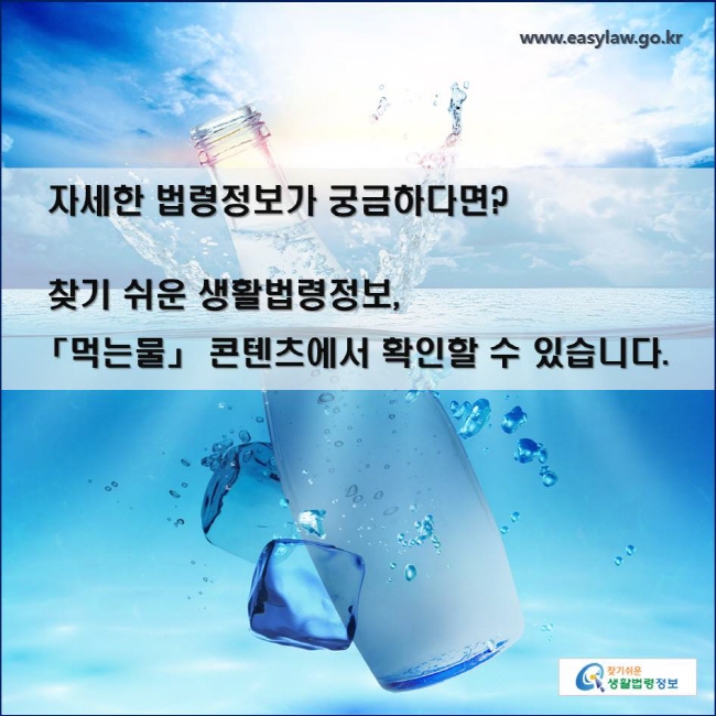 자세한 법령정보가 궁금하다면? 찾기 쉬운 생활법령정보, 
「먹는물」 콘텐츠에서 확인할 수 있습니다. 