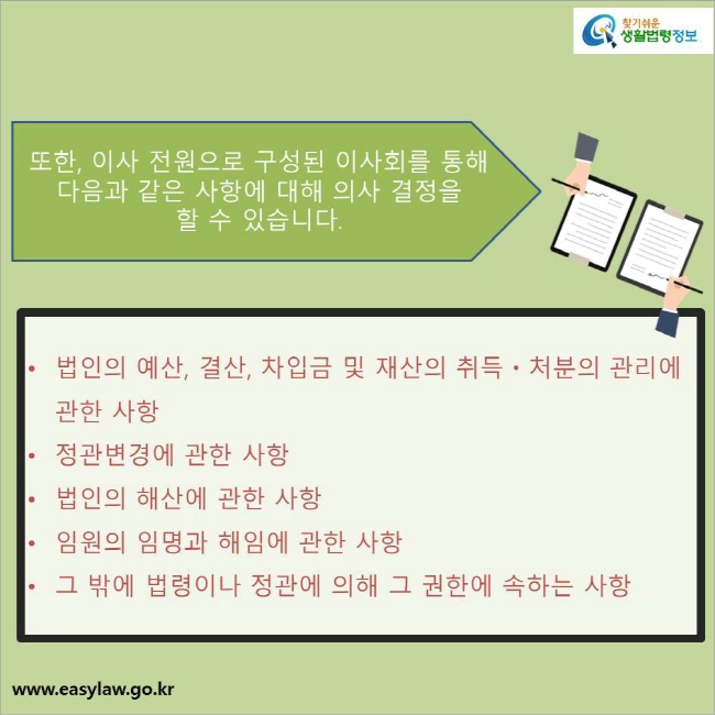 또한, 이사 전원으로 구성된 이사회를 통해 다음과 같은 사항에 대해 의사 결정을 
할 수 있습니다.

법인의 예산, 결산, 차입금 및 재산의 취득ㆍ처분의 관리에 관한 사항
정관변경에 관한 사항
법인의 해산에 관한 사항
임원의 임명과 해임에 관한 사항
그 밖에 법령이나 정관에 의해 그 권한에 속하는 사항 