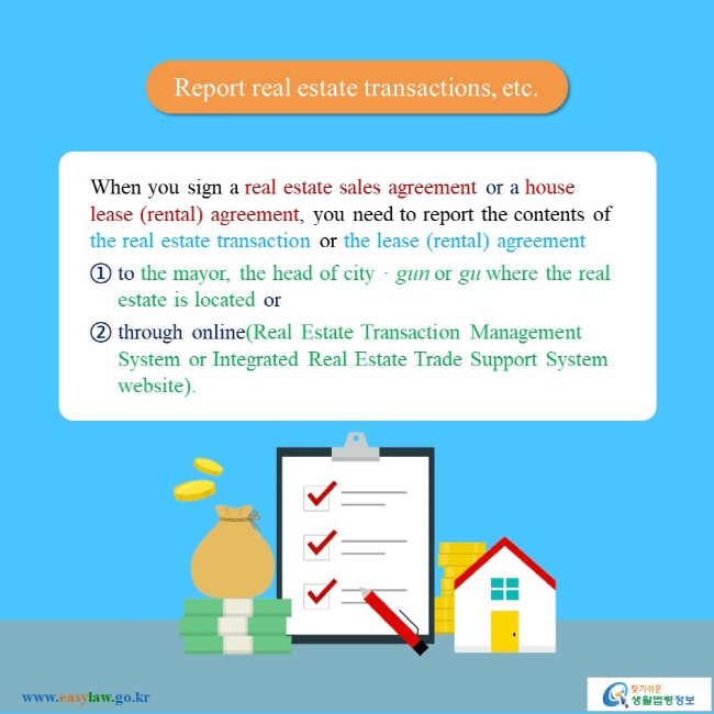 Report real estate transactios, etc When you sign a real estate sales agreement or a house lease (rental) agreement, you need to report the contents of the real estate transaction or the lease (rental) agreement ① to the mayor, the head of city, gun or gu where the real estate is located or ② through online(Real Estate Transaction Management System or Integrated Real Estate Trade Support System website).