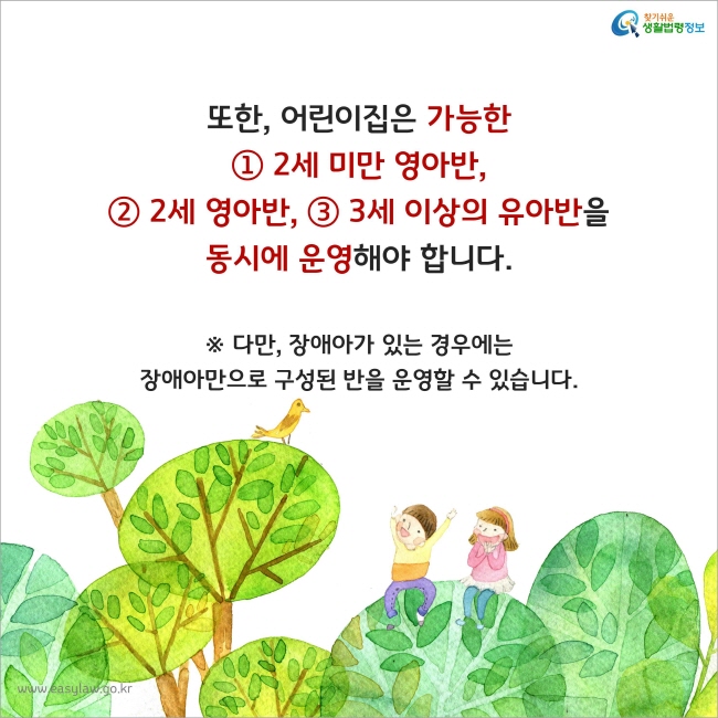 또한, 어린이집은 가능한 ① 2세 미만 영아반, ② 2세 영아반, ③ 3세 이상의 유아반을 동시에 운영해야 합니다.
※ 다만, 장애아가 있는 경우에는 장애아만으로 구성된 반을 운영할 수 있습니다.
