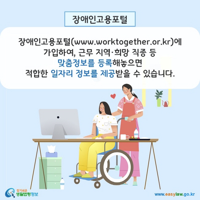 장애인고용포털: 장애인고용포털(www.worktogether.or.kr)에 가입하여, 근무 지역·희망 직종 등 맞춤정보를 등록해놓으면 적합한 일자리 정보를 제공받을 수 있습니다. 찾기쉬운 생활법령정보(www.easylaw.go.kr)