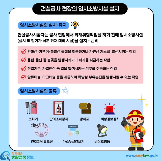건설공사 현장의 임시소방시설 설치 임시소방시설의 설치`유지 건설공사시공자는 공사 현장에서 화재위험작업을 하기 전에 임시소방시설(설치 및 철거가 쉬운 화재 대비 시설)을 설치`관리 - 인화성`가연성`폭발성 물질을 취급하거나 가연성가스를 발생시키는 작업 - 용접`용단 등 불꽃을 발생시키거나 화기를 취급하는 작업 - 전열기구, 가열전선 등 열을 발생시키는 기구를 취급하는 작업 - 알류미늄, 마그네슘 등을 취급하여 폭발성 부유분진을 발생시킬 수 있는 작업 임시소방시설의 종류 소화기 간이소화장치 방화포 비상경보장치 간이피난유도선 가스누설경보기 비상조명등
