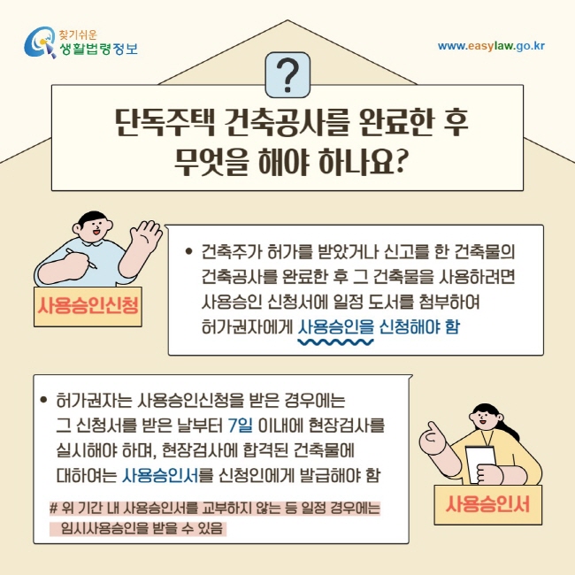 단독주택 건축공사를 완료한 후 무엇을 해야 하나요? 건축주가 허가를 받았거나 신고를 한 건축물의 건축공사를 완료한 후 그 건축물을 사용하려면 사용승인 신청서에 일정 도서를 첨부하여&nbsp;허가권자에게 사용승인을 신청해야 함/ 허가권자는 사용승인신청을 받은 경우에는&nbsp;그 신청서를 받은 날부터 7일 이내에 현장검사를&nbsp;실시해야 하며, 현장검사에 합격된 건축물에 대하여는 사용승인서를 신청인에게 발급해야 함 # 위 기간 내 사용승인서를 교부하지 않는 등 일정 경우에는 임시사용승인을 받을 수 있음