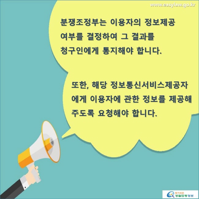 분쟁조정부는 이용자의 정보제공 여부를 결정하여 그 결과를 청구인에게 통지해야 합니다. 또한, 해당 정보통신서비스제공자에게 이용자에 관한 정보를 제공해 주도록 요청해야 합니다. 
www.easylaw.go.kr 찾기 쉬운 생활법령정보 로고