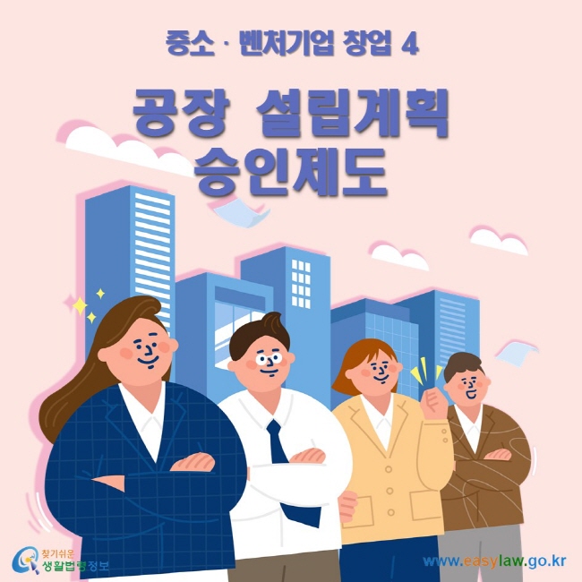 중소•벤처기업 창업 4 공장설립계획승인제도 ww.easylaw.go.kr 찾기 쉬운 생활법령정보 로고