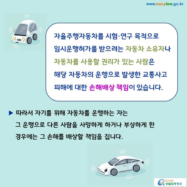 자율주행자동차를 시험·연구 목적으로 임시운행허가를 받으려는 자동차 소유자나 자동차를 사용할 권리가 있는 사람은 해당 자동차의 운행으로 발생한 교통사고 피해에 대한 손해배상 책임이 있습니다. 
▶ 따라서 자기를 위해 자동차를 운행하는 자는 그 운행으로 다른 사람을 사망하게 하거나 부상하게 한 경우에는 그 손해를 배상할 책임을 집니다. 