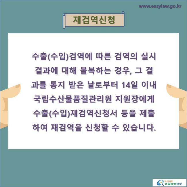 재검역신청

수출(수입)검역에 따른 검역의 실시결과에 대해 불복하는 경우, 그 결과를 통지 받은 날로부터 14일 이내 
국립수산물품질관리원 지원장에게 수출(수입)재검역신청서 등을 제출하여 재검역을 신청할 수 있습니다.