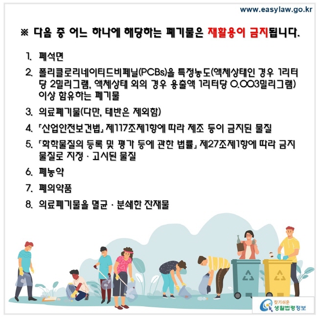 다음 중 어느 하나에 해당하는 폐기물은 재활용이 금지됩니다. 폐석면 폴리클로리네이티드비페닐(PCBs)을 특정농도(액체상태인 경우 1리터당 2밀리그램, 액체상태 외의 경우 용출액 1리터당 0.003밀리그램) 이상 함유하는 폐기물 의료폐기물(다만, 태반은 제외함) 「산업안전보건법」 제117조제1항에 따라 제조 등이 금지된 물질 「화학물질의 등록 및 평가 등에 관한 법률」 제27조제1항에 따라 금지물질로 지정ㆍ고시된 물질 폐농약폐의약품의료폐기물을 멸균ㆍ분쇄한 잔재물