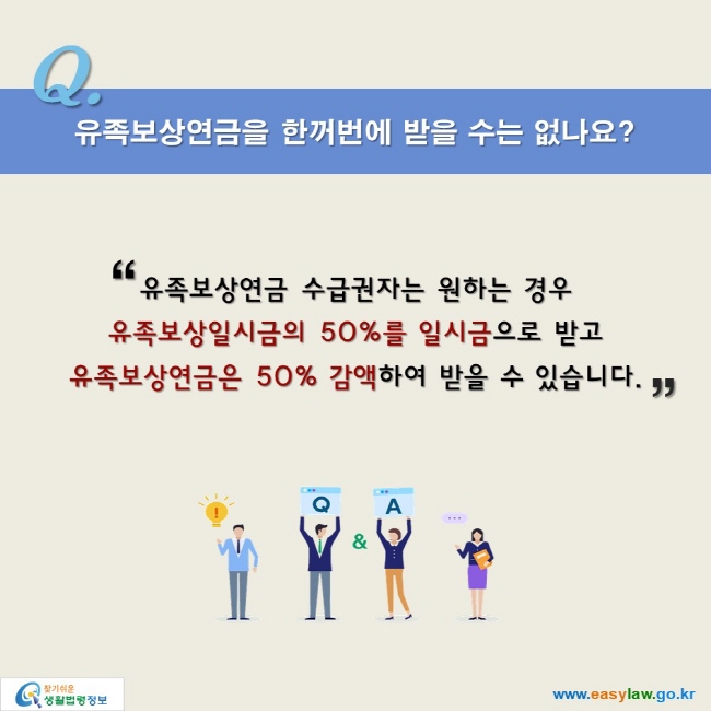 유족보상연금을 한꺼번에 받을 수는 없나요?

“유족보상연금 수급권자는 원하는 경우
유족보상일시금의 50%를 일시금으로 받고
유족보상연금은 50% 감액하여 받을 수 있습니다.”