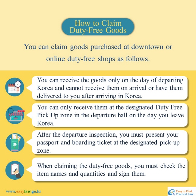How to Claim Duty-Free Goods
You can claim goods purchased at downtown or online duty-free shops as follows.  
You can receive the goods only on the day of departing Korea and cannot receive them on arrival or have them delivered to you after arriving in Korea.  
You can only receive them at the designated Duty Free Pick Up zone in the departure hall on the day you leave Korea. 
After the departure inspection, you must present your passport and boarding ticket at the designated pick-up zone. 
When claiming the duty-free goods, you must check the item names and quantities and sign them.
www.easylaw.go.kr Easy to find Practical Law