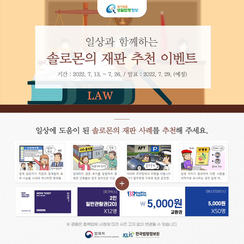 일상과 함께하는 솔로몬의 재판 추천 이벤트 찾기 쉬운 생활법령정보 일상과 함께하는 솔로몬의 재판 추천 이벤트 기간: 2022. 7. 13.~7. 26. 발표:2022. 7. 29.(예정) 일상에 도움이 된 솔로몬의 재판 사례를 추천해 주세요. ※ 경품은 협력업체 사정에 따라 사전 고지 없이 변경될 수 있습니다. 법제처 한국법령정보원