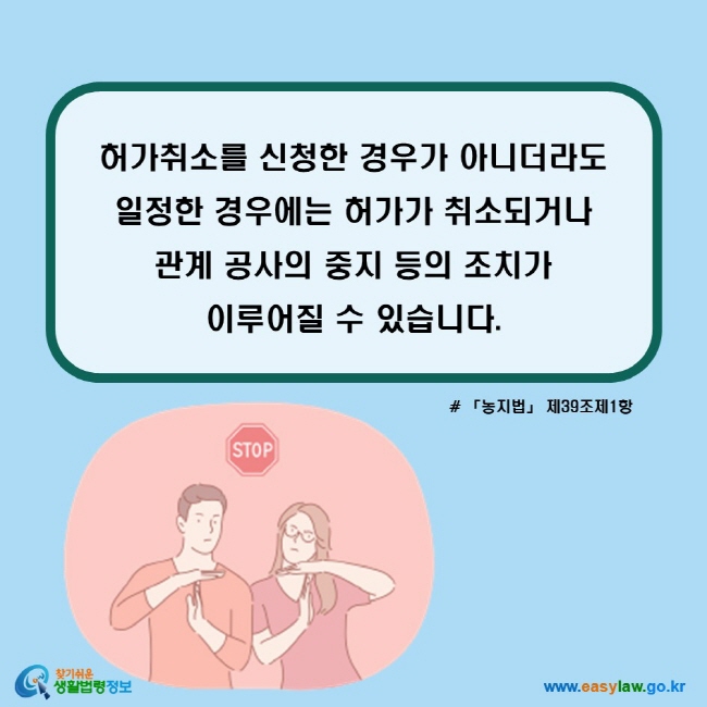 허가취소를 신청한 경우가 아니더라도 일정한 경우에는 허가가 취소되거나 관계 공사의 중지 등의 조치가 이루어질 수 있습니다. (「농지법」 제39조제1항)