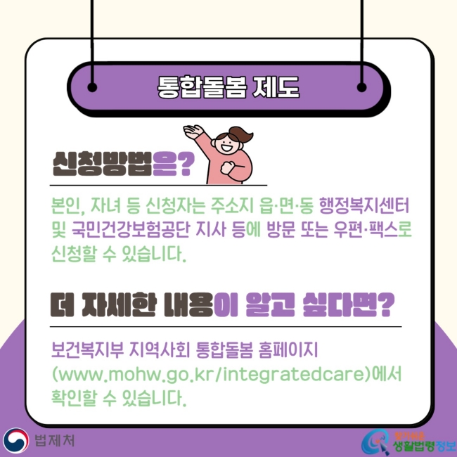 통합돌봄 제도 신청방법은? 본인, 자녀 등 신청자는 주소지 읍·면·동 행정복지센터 및&nbsp;국민건강보험공단 지사 등에 방문 또는 우편·팩스로 신청할 수 있습니다. 더 자세한 내용이 알고 싶다면? 보건복지부 지역사회 통합돌봄 홈페이지(www.mohw.go.kr/integratedcare)에서 확인할 수 있습니다.
