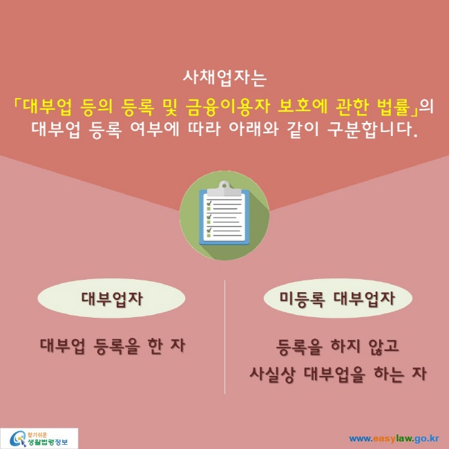 사채업자는 「대부업 등의 등록 및 금융이용자 보호에 관한 법률」의 대부업 등록 여부에 따라 아래와 같이 구분합니다.

대부업자: 대부업 등록을 한 자
미등록 대부업자: 등록을 하지 않고 사실상 대부업을 하는 자