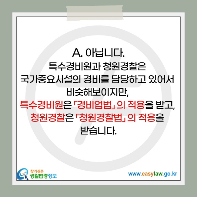 아닙니다. 특수경비원과 청원경찰은  국가중요시설의 경비를 담당하고 있어서  비슷해보이지만,  특수경비원은 「경비업법」 의 적용을 받고,  청원경찰은 「청원경찰법」 의 적용을  받습니다.