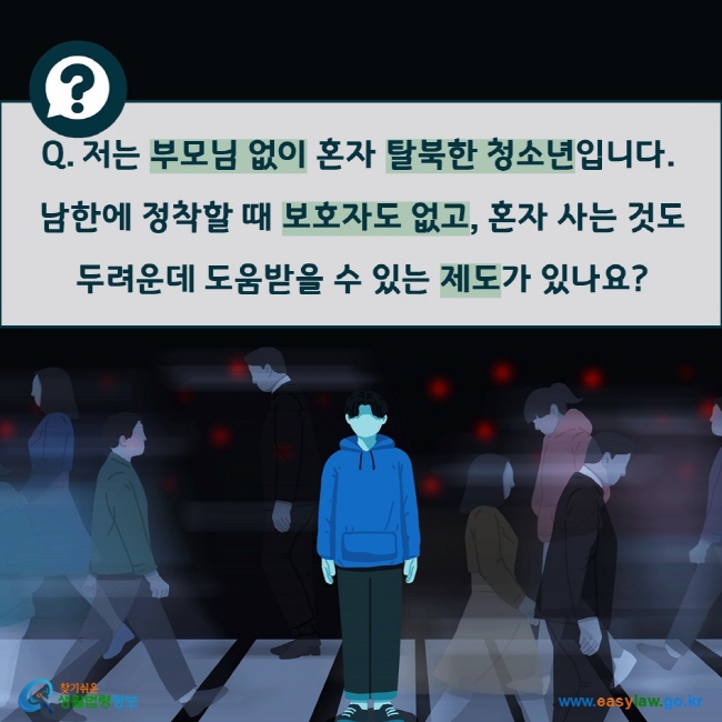 Q. 저는 부모님 없이 혼자 탈북한 청소년입니다.  남한에 정착할 때 보호자도 없고, 혼자 사는 것도  두려운데 도움받을 수 있는 제도가 있나요?