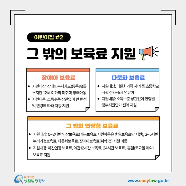 어린이집 2그 밖의 보육료 지원&nbsp;-1. 장애아 보육료: 지원대상: 장애인복지카드(등록증)를 소지한&nbsp;12세 이하의 미취학 장애아동 지원내용: 소득수준 상관없이 반 편성 및 연령에 따라 차등 지원, 2. 다문화 교육료: 지원대상: 다문화가족 자녀 중&nbsp;초등학교 취학 전 0~5세 영유아 지원내용: 소득수준 상관없이&nbsp;연령별&nbsp; 정부지원단가 전액 지원, 3. 그 밖의 연장형 보육료&nbsp;: 지원대상: 0~2세반 연장보육료(기본보육료 지원아동은 휴일보육료만 지원),&nbsp;3~5세반 누리과정보육료, 다문화보육료, 장애아보육료(취학 전) 지원 아동 지원내용: 야간연장 보육료,&nbsp;야간12시간 보육료,&nbsp;24시간 보육료,&nbsp; 휴일(토요일 제외)&nbsp;보육료 지원