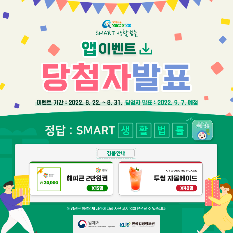 찾기 쉬운 생활법령정보&#10;smart 생활법률 앱 이벤트&#10;당첨자 발표&#10;이벤트 기간: 2022.8.22.~8.31.&#10;당첨자 발표: 2022.9.7.&#10;정답:  SMART 생활법률&#10;경품안내: 해피콘 2만원권 15명, 투썸플레이스 자몽에이드 40명&#10;※ 경품은 협력업체 사정에 따라 사전 고지 없이 변경될 수 있습니다.&#10;법제처 한국법령정보원