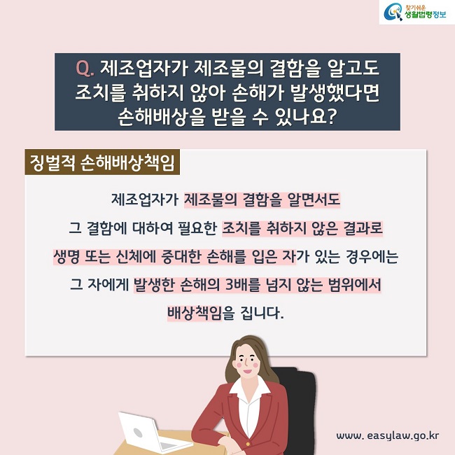 Q. 제조업자가 제조물의 결함을 알고도 조치를 취하지 않아 손해가 발생했다면 손해배상을 받을 수 있나요? 징벌적 손해배상책임. 제조업자가 제조물의 결함을 알면서도 그 결함에 대하여 필요한 조치를 취하지 않은 결과로 생명 또는 신체에 중대한 손해를 입은 자가 있는 경우에는 그 자에게 발생한 손해의 3배를 넘지 않는 범위에서 배상책임을 집니다.