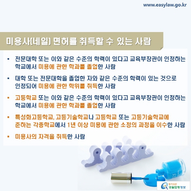 www.easylaw.go.kr 미용사(네일) 면허를 취득할 수 있는 사람 ● 전문대학 또는 이와 같은 수준의 학력이 있다고 교육부장관이 인정하는 학교에서 미용에 관한 학과를 졸업한 사람 ● 대학 또는 전문대학을 졸업한 자와 같은 수준의 학력이 있는 것으로 인정되어 미용에 관한 학위를 취득한 사람 ● 고등학교 또는 이와 같은 수준의 학력이 있다고 교육부장관이 인정하는 학교에서 미용에 관한 학과를 졸업한 사람 ● 특성화고등학교, 고등기술학교나 고등학교 또는 고등기술학교에 준하는 각종학교에서 1년 이상 미용에 관한 소정의 과정을 이수한 사람 ● 미용사의 자격을 취득한 사람