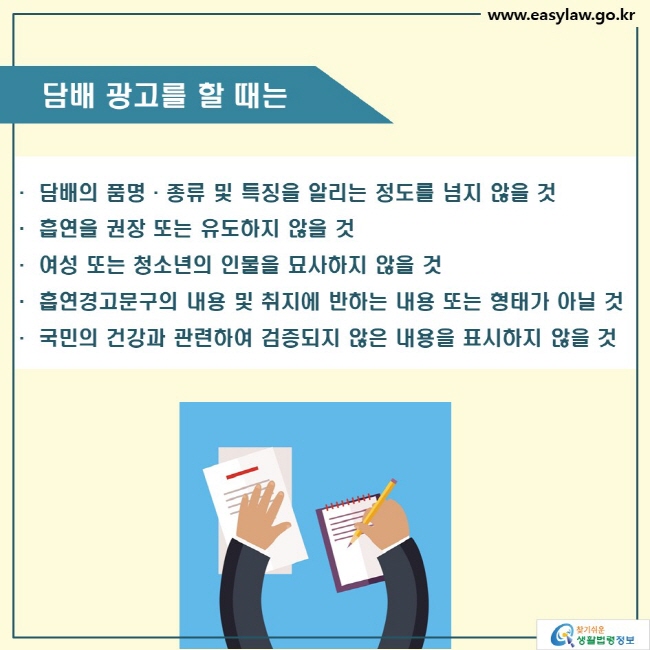 담배 광고를 할 때는

· 담배의 품명·종류 및 특징을 알리는 정도를 넘지 않을 것
· 흡연을 권장 또는 유도하지 않을 것
· 여성 또는 청소년의 인물을 묘사하지 않을 것
· 흡연경고문구의 내용 및 취지에 반하는 내용 또는 형태가 아닐 것
· 국민의 건강과 관련하여 검증되지 않은 내용을 표시하지 않을 것