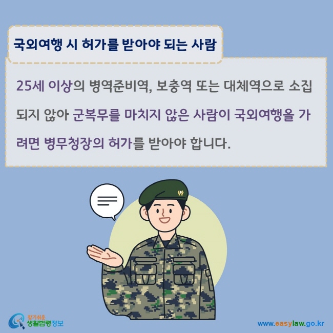 www.easylaw.go.kr 국외여행 시 허가를 받아야 되는 사람 25세 이상의 병역준비역, 보충역 또는 대체역으로 소집되지 않아 군복무를 마치지 않은 사람이 국외여행을 가려면 병무청장의 허가를 받아야 합니다.