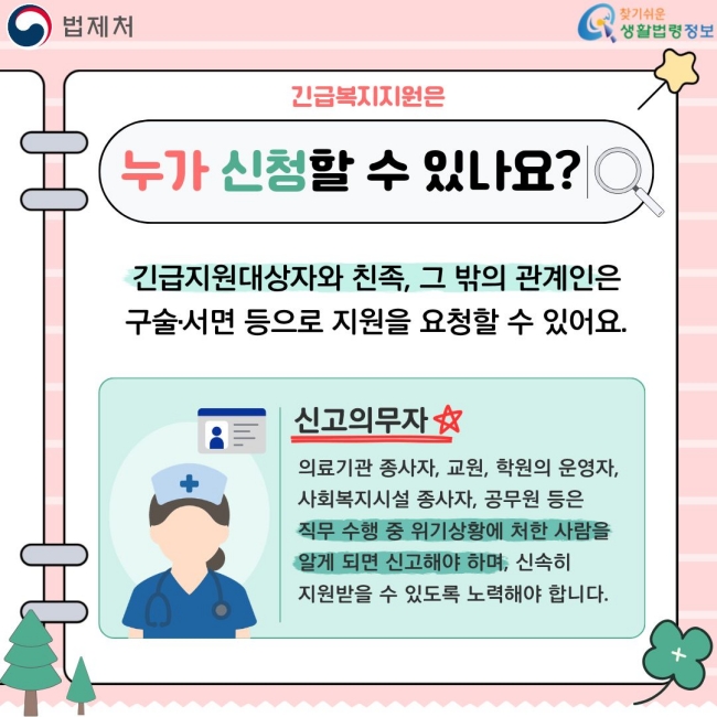 긴급복지지원은  누가 신청할 수 있나요?  긴급지원대상자와 친족, 그 밖의 관계인은 구술·서면 등으로 지원을 요청할 수 있어요.  신고의무자  의료기관 종사자, 교원, 학원의 운영자, 사회복지시설 종사자, 공무원 등은 직무 수행 중 위기상황에 처한 사람을 알게 되면 신고해야 하며, 신속히 지원받을 수 있도록 노력해야 합니다.