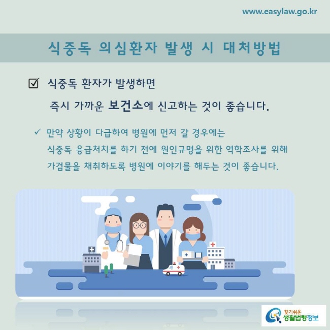 식중독 환자가 발생하면 즉시 가까운 보건소에 신고하는 것이 좋습니다.

만약 상황이 다급하여 병원에 먼저 갈 경우에는 식중독 응급처치를 하기 전에 원인규명을 위한 역학조사를 위해 가검물을 채취하도록 병원에 이야기를 해두는 것이 좋습니다.
