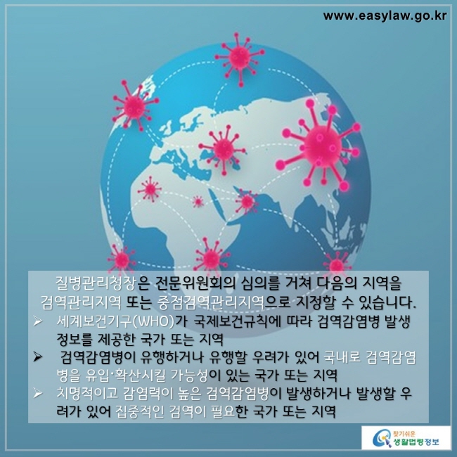 질병관리청장은 전문위원회의 심의를 거쳐 다음의 지역을 검역관리지역 또는 중점검역관리지역으로 지정할 수 있습니다. 

세계보건기구(WHO)가 국제보건규칙에 따라 검역감염병 발생 정보를 제공한 국가 또는 지역

 검역감염병이 유행하거나 유행할 우려가 있어 국내로 검역감염병을 유입〮확산시킬 가능성이 있는 국가 또는 지역

치명적이고 감염력이 높은 검역감염병이 발생하거나 발-생할 우려가 있어 집중적인 검역이 필요한 국가 또는 지역

찾기쉬운 생활법령정보