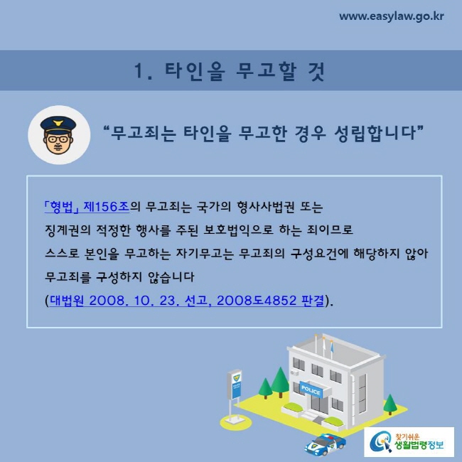 1. 타인을 무고할 것 “무고죄는 타인을 무고한 경우 성립합니다”  「형법」 제156조의 무고죄는 국가의 형사사법권 또는  징계권의 적정한 행사를 주된 보호법익으로 하는 죄이므로  스스로 본인을 무고하는 자기무고는 무고죄의 구성요건에 해당하지 않아  무고죄를 구성하지 않습니다 (대법원 2008. 10. 23. 선고, 2008도4852 판결).