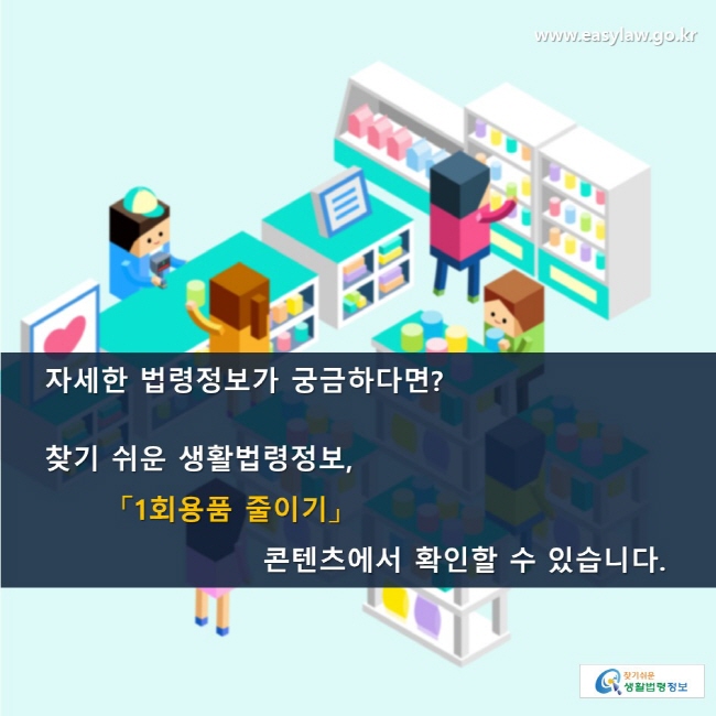 자세한 법령정보가 궁금하다면? 찾기 쉬운 생활법령정보, 「1회용품 줄이기」 콘텐츠에서 확인할 수 있습니다. 