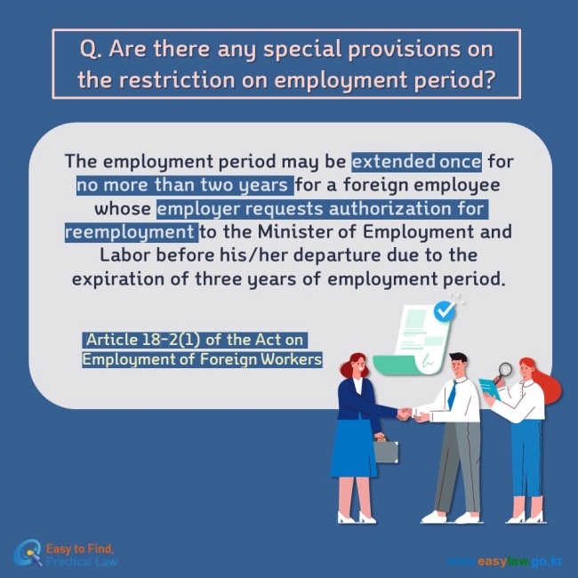 Q. Are there any special provisions on the restriction on employment period? The employment period may be extended once for no more than two years for a foreign employee whose employer requests authorization for reemployment to the Minister of Employment and Labor before his/her departure due to the expiration of three years of employment period.    Article 18-2(1) of the Act on Employment of Foreign Worker