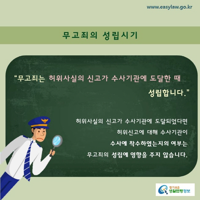 무고죄의 성립시기 “무고죄는 허위사실의 신고가 수사기관에 도달한 때 성립합니다.”  허위사실의 신고가 수사기관에 도달되었다면 허위신고에 대해 수사기관이  수사에 착수하였는지의 여부는  무고죄의 성립에 영향을 주지 않습니다. 