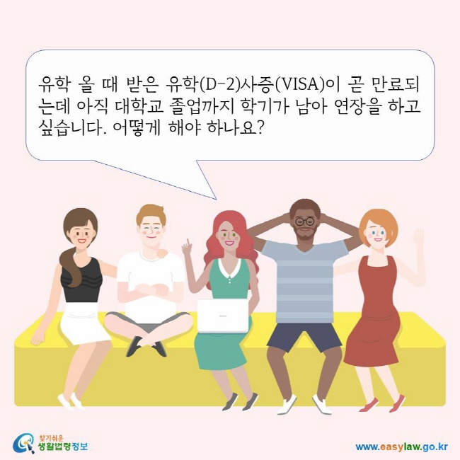 유학 올 때 받은 유학(D-2)사증(VISA)이 곧 만료되는데 아직 대학교 졸업까지 학기가 남아 연장을 하고 싶습니다. 어떻게 해야 하나요? 찾기쉬운생활법령정보 로고 www.easylaw.go.kr