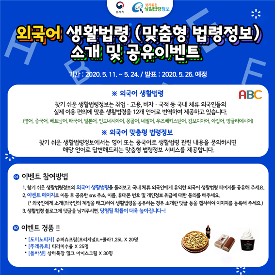 외국어 생활법령(맞춤형 법령정보) 소개 및 공유 이벤트
페이스북이나 블로그 등 SNS에 공유해 주시면 완료~!
기간:2020. 5. 11.~5.24.
발표:2020. 5. 26.예정
이벤트 경품
[도미노피자] 슈퍼슈프림(오리지널)L+콜라1.25L 20명
[뚜레쥬르] 티라미수롤 25명
[폴바셋] 상하목장 밀크 아이스크림 30명