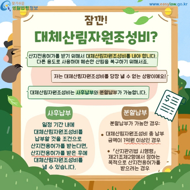 잠깐! 대체산림자원조성비? 산지전용허가를 받기 위해서 대체산림자원조성비를 내야 합니다.  다른 용도로 사용하며 훼손한 산림을 복구하기 위해서죠. 대체산림자원조성비는 사후납부와 분할납부가 가능합니다. 사후납부: 일정 기간 내에  대체산림자원조성비를  납부할 것을 조건으로  산지전용허가를 받는다면, 산지전용허가를 받은 후에 대체산림자원조성비를  낼 수 있습니다. 분할납부: 분할납부가 가능한 경우:  대체산림자원조성비 총 납부 금액이 1억원 이상인 경우   「산지관리법 시행령」  제21조제2항에서 정하는  목적으로 산지전용허가를  받으려는 경우