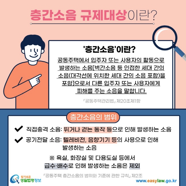 층간소음 규제대상이란? '층간소음'이란? 공동주택에서 입주자 또는 사용자의 활동으로  발생하는 소음[벽간소음 등 인접한 세대 간의  소음(대각선에 위치한 세대 간의 소음 포함)을 포함]으로서 다른 입주자 또는 사용자에게  피해를 주는 소음을 말합니다. 「공동주택관리법」 제20조제1항 층간소음의 범위 V 직접충격 소음: 뛰거나 걷는 동작 등으로 인해 발생하는 소음 V 공기전달 소음: 텔레비전, 음향기기 등의 사용으로 인해 발생하는 소음 ※ 욕실, 화장실 및 다용도실 등에서 급수·배수로 인해 발생하는 소음은 제외 「공동주택 층간소음의 범위와 기준에 관한 규칙」 제2조 