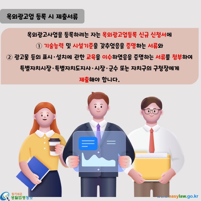 옥외광고사업을 등록하려는 자는 옥외광고업등록 신규 신청서에  ① 기술능력 및 시설기준을 갖추었음을 증명하는 서류와  ② 광고물 등의 표시·설치에 관한 교육을 이수하였음을 증명하는 서류를 첨부하여 특별자치시장·특별자치도지사·시장·군수 또는 자치구의 구청장에게  제출해야 합니다.