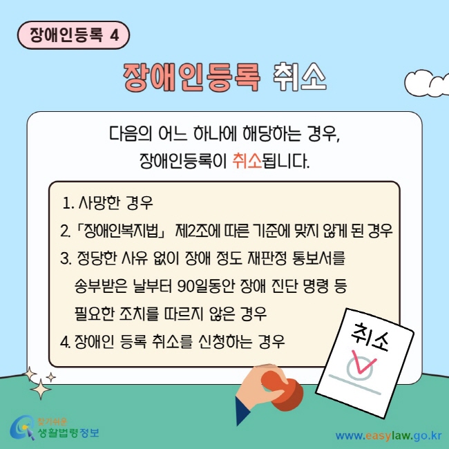 장애인등록 4 장애인등록 취소 다음의 어느 하나에 해당하는 경우, 장애인등록이 취소됩니다.  1. 사망한 경우 2.「장애인복지법」 제2조에 따른 기준에&nbsp;맞지 않게 된 경우 3. 정당한 사유 없이 장애 정도 재판정 통보서를&nbsp;송부받은 날부터 90일동안 장애 진단 명령 등&nbsp;필요한 조치를 따르지 않은 경우 4. 장애인 등록 취소를 신청하는 경우