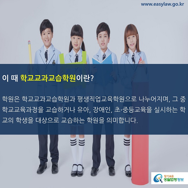 이 때 학교교과교습학원이란?

학원은 학교교과교습학원과 평생직업교육학원으로 나누어지며, 그 중 학교교육과정을 교습하거나 유아, 장애인, 초∙중등교육을 실시하는 학교의 학생을 대상으로 교습하는 학원을 의미합니다. 
