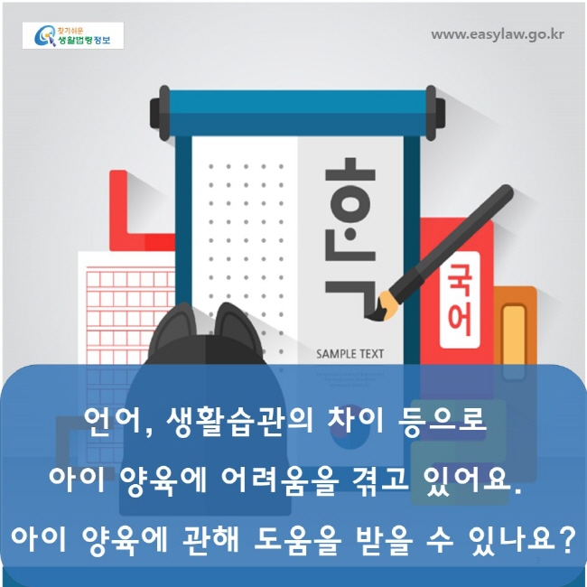 www.easylaw.go.kr

언어 , 생활습관의 차이 등으로

아 이 양 육 에 어 려 움 을 겪 고 있 어 요 .

아이 양육에 관해 도움을 받을 수 있나요 ?