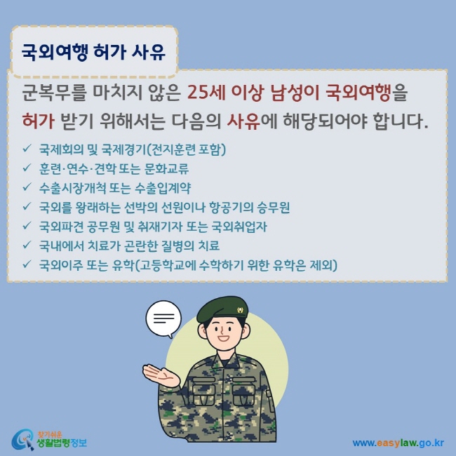 www.easylaw.go.kr 국외여행 허가 사유 군복무를 마치지 않은 25세 이상 남성이 국외여행을 허가 받기 위해서는 다음의 사유에 해당되어야 합니다. √ 국제회의 및 국제경기(전지훈련 포함) √ 훈련·연수·견학 또는 문화교류 √ 수출시장개척 또는 수출입계약 √ 국외를 왕래하는 선박의 선원이나 항공기의 승무원 √ 국외파견 공무원 및 취재기자 또는 국외취업자 √ 국내에서 치료가 곤란한 질병의 치료 √ 국외이주 또는 유학(고등학교에 수학하기 위한 유학은 제외)