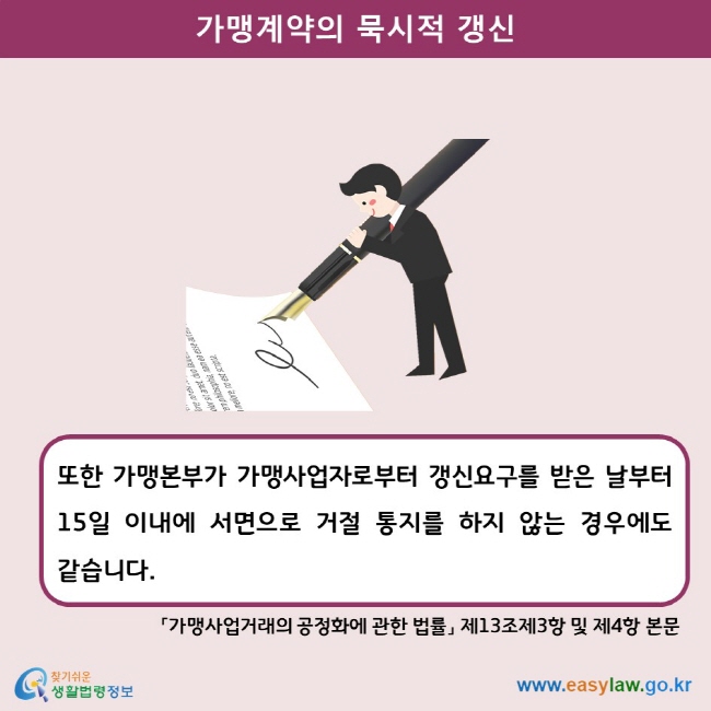 가맹계약의 묵시적 갱신 또한 가맹본부가 가맹사업자로부터 갱신요구를 받은 날부터 15일 이내에 서면으로 거절 통지를 하지 않는 경우에도 같습니다.  「가맹사업거래의 공정화에 관한 법률」 제13조제3항 및 제4항 본문