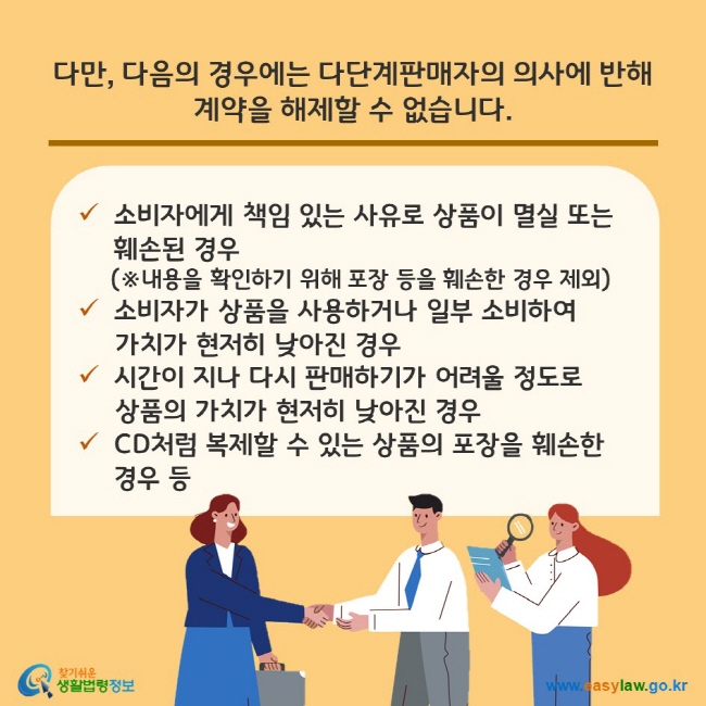 다만, 다음의 경우에는 다단계판매자의 의사에 반해 계약을 해제할 수 없습니다. (1) 소비자에게 책임 있는 사유로 상품이 멸실 또는 훼손된 경우(※내용을 확인하기 위해 포장 등을 훼손한 경우 제외) (2) 소비자가 상품을 사용하거나 일부 소비하여 가치가 현저히 낮아진 경우 (3) 시간이 지나 다시 판매하기가 어려울 정도로 상품의 가치가 현저히 낮아진 경우 (4) CD처럼 복제할 수 있는 상품의 포장을 훼손한 경우 등 찾기쉬운 생활법령정보(www.easylaw.go.kr)